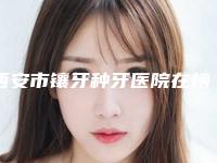 西安市镶牙种牙医院在榜清单前十名实力机构点评（西安市镶牙种牙口腔医院有名收费价格不贵）