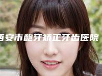 西安市龅牙矫正牙齿医院哪几家技术棒（西安口腔医院口碑实力兼具）