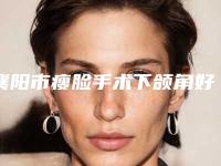 襄阳市瘦脸手术下颌角好点的医院(湖北襄阳悦美医疗美容有限公司广受网友好评_)