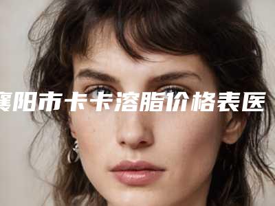 襄阳市卡卡溶脂价格表医生名单一览(卡卡溶脂术大约需多少钱)