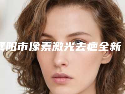 襄阳市像素激光去疤全新价格表抢先看-均价像素激光去疤21034元