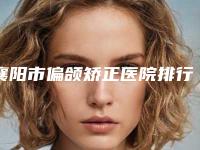 襄阳市偏颌矫正医院排行榜top10好评多（襄阳市偏颌矫正口腔医院详细口碑反馈）