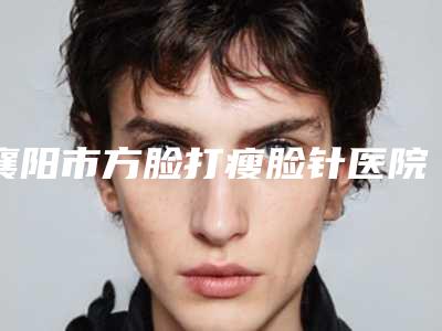 襄阳市方脸打瘦脸针医院在榜清单人气机构公布-襄阳艾伊尔医疗美容门诊部是正规好口碑的