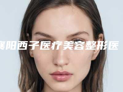 襄阳西子医疗美容整形医院价位表2025种草特色人气项目附眼部提肌手术案例