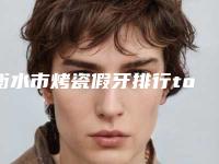 衡水市烤瓷假牙排行top10强详情名单盘点-衡水市烤瓷假牙口腔医生