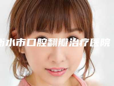 衡水市口腔翻瓣治疗医院排行榜前十白名单(衡水艾雅口腔诊所连续上榜)