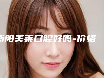 衡阳美莱口腔好吗-价格表(费用)全面更新