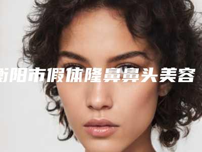 衡阳市假体隆鼻鼻头美容医院-衡阳美莱美容整形医院10强专家推荐