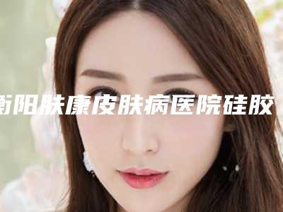 衡阳肤康皮肤病医院硅胶填充丰胸怎么样_口碑实力