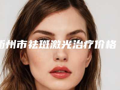 衢州市祛斑激光治疗价格(费用)清单真正新版本出炉啦-均价祛斑激光治疗11693元