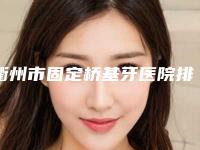 衢州市固定桥基牙医院排行榜十强入围详情（衢州市固定桥基牙口腔医院揭晓_一键收藏）