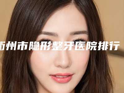 衢州市隐形整牙医院排行top10强哪些效果好(衢州市吴凌祥口腔年度黑马机构出炉)