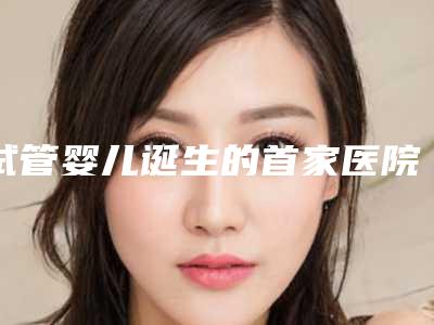 试管婴儿诞生的首家医院是哪家?如何挑选适合的试管婴儿医院?