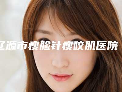 辽源市瘦脸针瘦咬肌医院排行top10新版汇总(辽源市瘦脸针瘦咬肌整形医院)