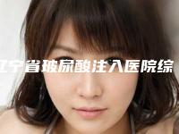 辽宁省玻尿酸注入医院综合实力前十位口碑排名热门大盘点（辽宁省玻尿酸注入整形医院）