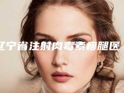 辽宁省注射肉毒素瘦腿医院top10排名评选新推(辽宁省注射肉毒素瘦腿整形医院)