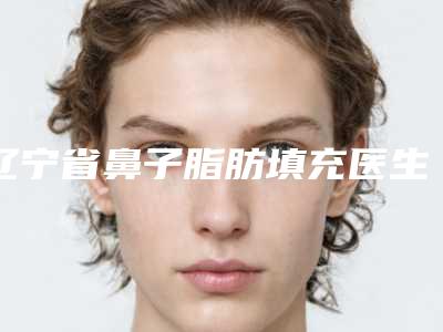 辽宁省鼻子脂肪填充医生在榜清单前十强整理盘点-辽宁省钱学义整形医生