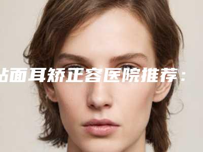 贴面耳矫正容医院推荐:贴面耳矫正医院30强已敲定