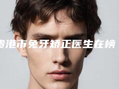 贵港市兔牙矫正医生在榜清单前十名鉴赏-贵港市兔牙矫正口腔医生