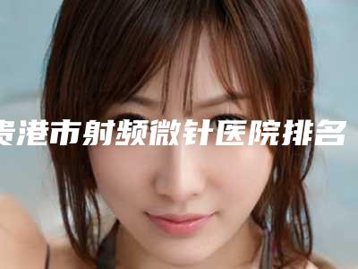贵港市射频微针医院排名榜-贵港市射频微针整形医院