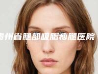 贵州省腿部吸脂瘦腿医院口碑排行榜前十名名气大（贵州省腿部吸脂瘦腿整形医院）