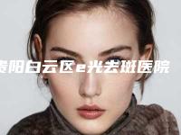 贵阳白云区e光去斑医院排名榜十位[贵阳白云区e光去斑医院排名榜十位]