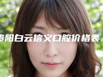 贵阳白云信义口腔价格表(价目)在线免费查询-贵阳市口腔医院