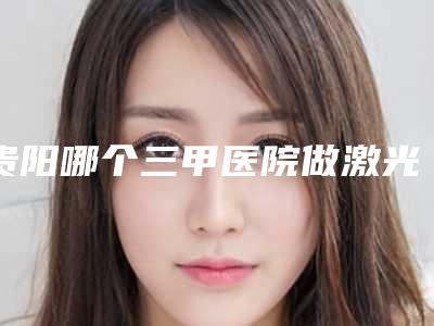 贵阳哪个三甲医院做激光美容最有名气?
