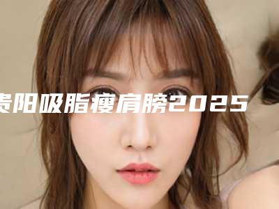 贵阳吸脂瘦肩膀2025美容价格表-贵阳吸脂瘦肩膀整形医院
