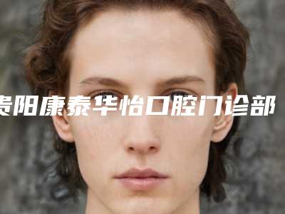 贵阳康泰华怡口腔门诊部口腔美容科价格表全新一览-贵阳市口腔医院