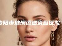 贵阳市玻璃渗透瓷冠医院排行技术比拼，实力一清二楚（贵州佳和口腔(观山湖区)实力表现亮眼）