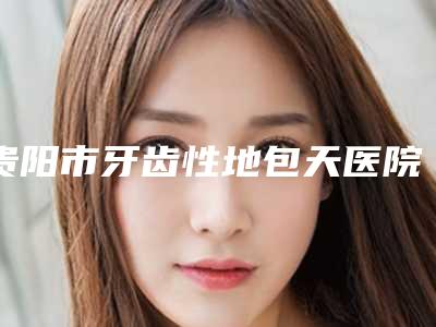 贵阳市牙齿性地包天医院排名前十佳实力名单更新(贵阳市牙齿性地包天口腔医院你中意吗)