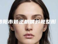 贵阳市矫正眼睛斜视整形医院上榜清单top10公布(贵阳甄美纪医疗美容门诊部实力口碑都在线)