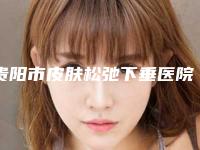 贵阳市皮肤松弛下垂医院排行榜前十名大展示（贵阳俏致美美容整形诊所靠谱正规医美）