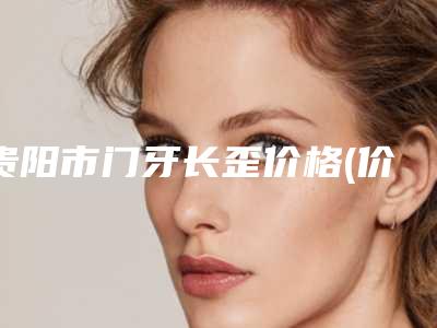 贵阳市门牙长歪价格(价目)2025奉上-贵阳市门牙长歪价格