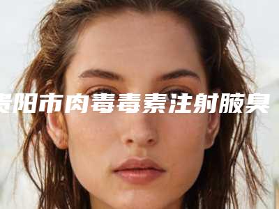 贵阳市肉毒毒素注射腋臭去除医院排行榜前十佳口碑机构名单（贵阳市肉毒毒素注射腋臭去除整形医院）