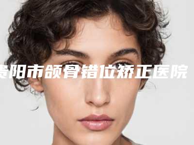贵阳市颌骨错位矫正医院排名榜前十哪几个可靠(贵阳市颌骨错位矫正口腔医院大众力荐口碑极好)