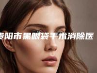 贵阳市黑眼袋手术消除医生哪些靠谱-杜良军整形医生在哪个医院