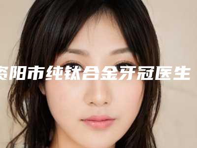 资阳市纯钛合金牙冠医生上榜清单前七_涉及多样化项目-资阳市纯钛合金牙冠口腔医生
