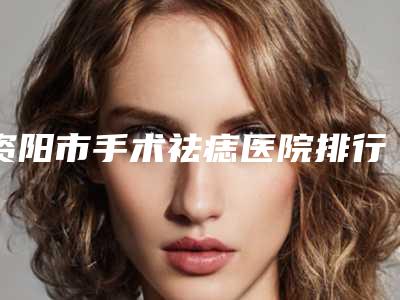 资阳市手术祛痣医院排行top10公立私立混排-资阳市手术祛痣整形医院