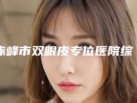 赤峰市双眼皮专位医院综合实力前十强口碑榜实力比拼（赤峰市双眼皮专位整形医院）