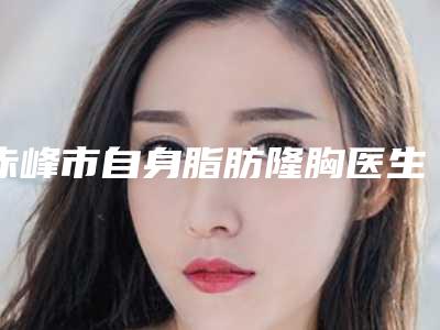 赤峰市自身脂肪隆胸医生在榜清单top10强哪个技术牛-赤峰市自身脂肪隆胸整形医生