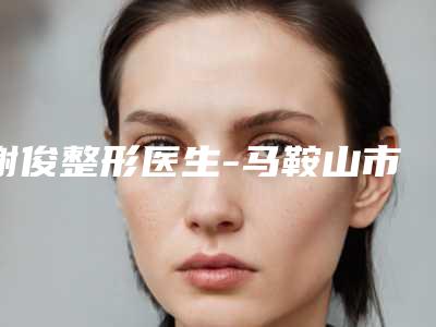 谢俊整形医生-马鞍山市谢俊医生成人做唇腭裂二期修复口碑擅长盘点