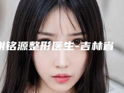 谢铭源整形医生-吉林省谢铭源医生玻尿酸丰唇整形术实力可靠，选就对了
