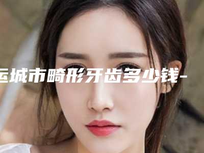 运城市畸形牙齿多少钱-运城市畸形牙齿医院上榜清单前十佳公布