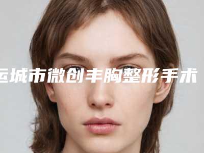 运城市微创丰胸整形手术医生排行榜前七推荐-郝睿鹏医生评价高