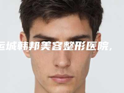 运城韩邦美容整形医院,运城市盐湖区北城丽霞医疗美容诊所口碑严选都是实力派