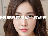 连云港市矫正拔一颗虎牙医生排名榜十强靠谱名单一览-连云港市矫正拔一颗虎牙口腔医生