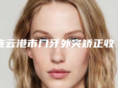连云港市门牙外突矫正收费标准2025免费查询-连云港市门牙外突矫正价格