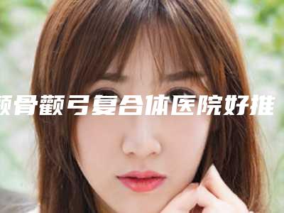 颧骨颧弓复合体医院好推荐:颧骨颧弓复合体医院前30名评价曝光